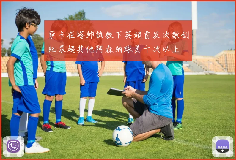 萨卡在塔帅执教下英超首发次数创纪录超其他阿森纳球员十次以上
