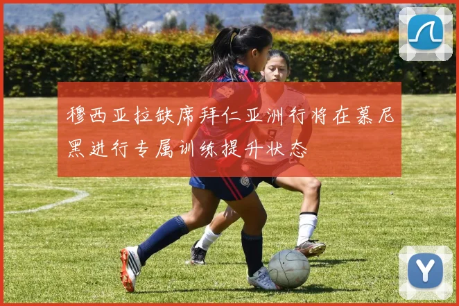 穆西亚拉缺席拜仁亚洲行将在慕尼黑进行专属训练提升状态