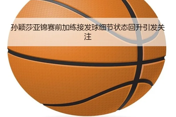 孙颖莎亚锦赛前加练接发球细节状态回升引发关注
